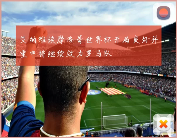 艾纳维谈摩洛哥世界杯开局良好并重申将继续效力罗马队