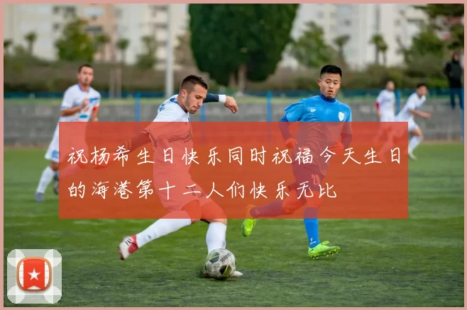祝杨希生日快乐同时祝福今天生日的海港第十二人们快乐无比