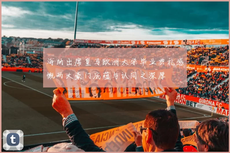 海纳出席皇马欧洲大学毕业典礼感慨两大豪门底蕴与认同之深厚