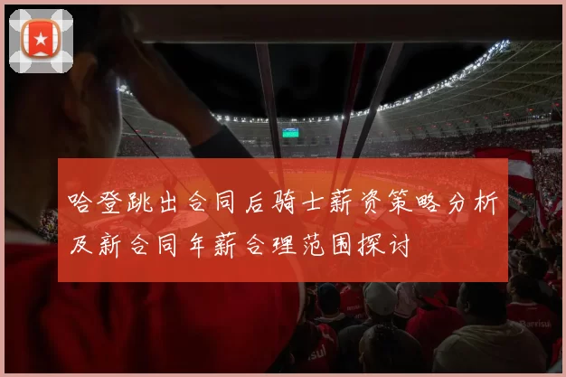 哈登跳出合同后骑士薪资策略分析及新合同年薪合理范围探讨