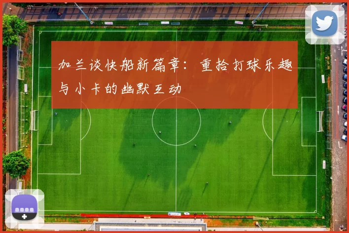 加兰谈快船新篇章：重拾打球乐趣与小卡的幽默互动