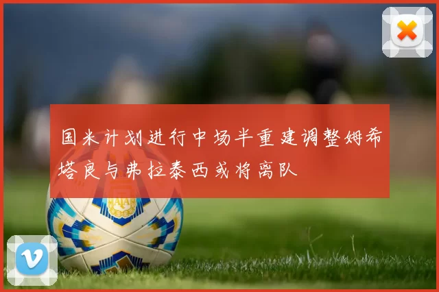 国米计划进行中场半重建调整姆希塔良与弗拉泰西或将离队