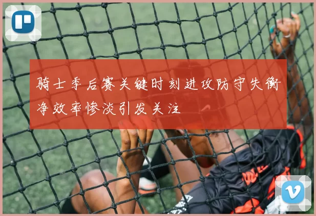 骑士季后赛关键时刻进攻防守失衡净效率惨淡引发关注