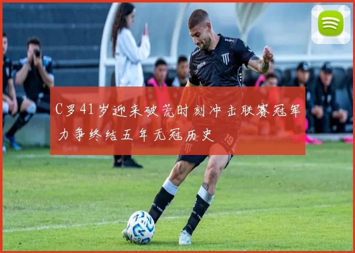 C罗41岁迎来破荒时刻冲击联赛冠军力争终结五年无冠历史