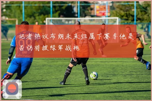 记者热议布朗未来归属下赛季他是否仍将披绿军战袍