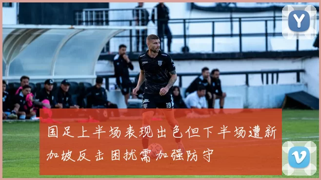 国足上半场表现出色但下半场遭新加坡反击困扰需加强防守