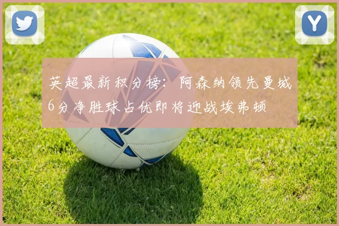 英超最新积分榜：阿森纳领先曼城6分净胜球占优即将迎战埃弗顿