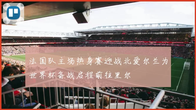 法国队主场热身赛迎战北爱尔兰为世界杯备战启程前往里尔