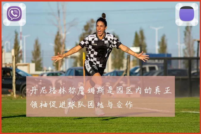 丹尼格林称詹姆斯是园区内的真正领袖促进球队团结与合作