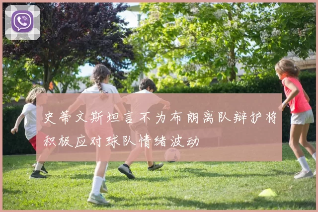 史蒂文斯坦言不为布朗离队辩护将积极应对球队情绪波动