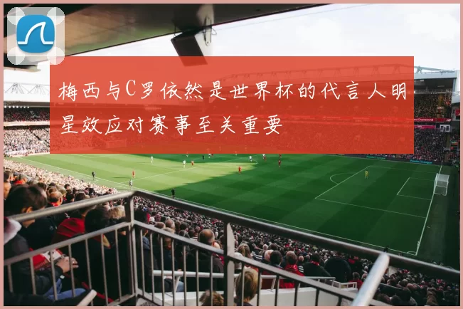 梅西与C罗依然是世界杯的代言人明星效应对赛事至关重要