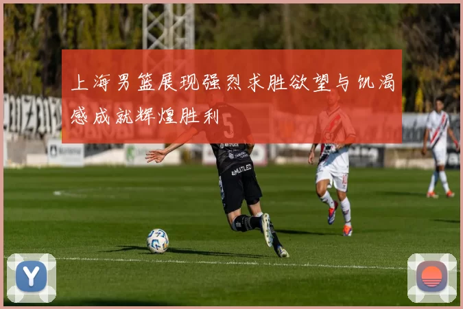 上海男篮展现强烈求胜欲望与饥渴感成就辉煌胜利