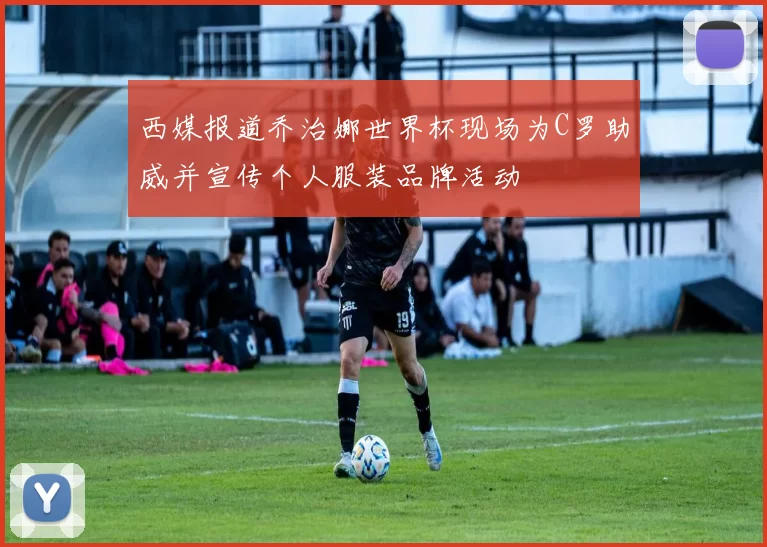 西媒报道乔治娜世界杯现场为C罗助威并宣传个人服装品牌活动