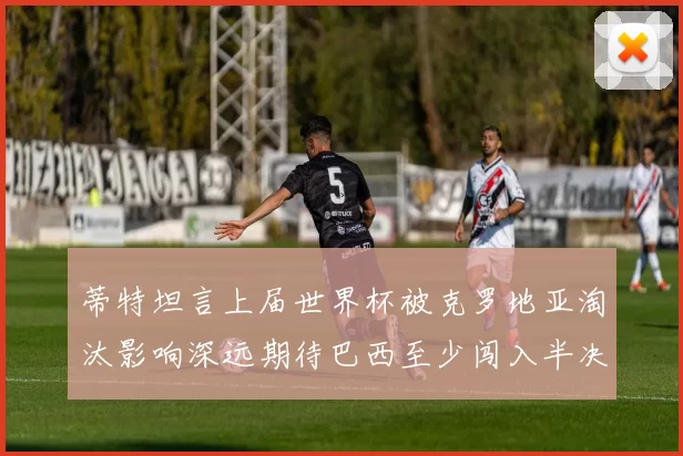 蒂特坦言上届世界杯被克罗地亚淘汰影响深远期待巴西至少闯入半决赛