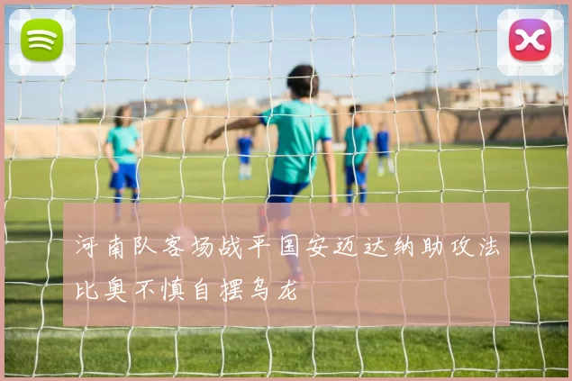 河南队客场战平国安迈达纳助攻法比奥不慎自摆乌龙