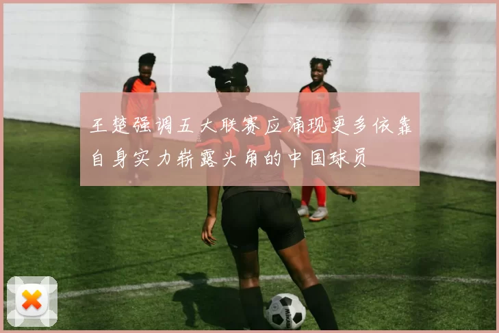 王楚强调五大联赛应涌现更多依靠自身实力崭露头角的中国球员