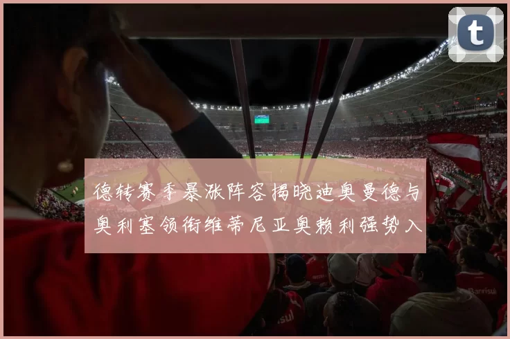 德转赛季暴涨阵容揭晓迪奥曼德与奥利塞领衔维蒂尼亚奥赖利强势入选