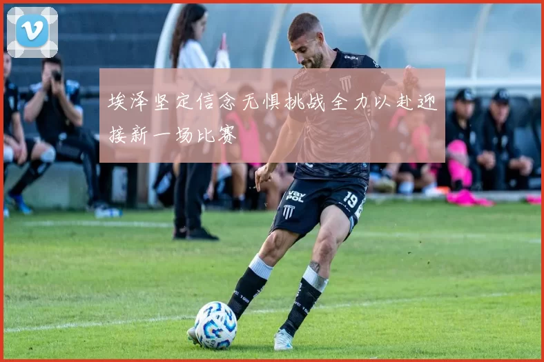 埃泽坚定信念无惧挑战全力以赴迎接新一场比赛