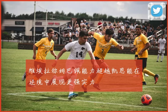 维埃拉称姆巴佩能力超越凯恩能在逆境中展现更强实力