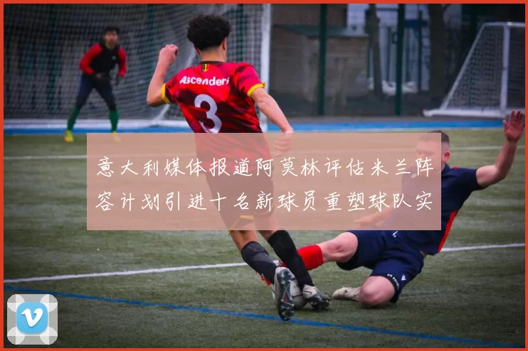 意大利媒体报道阿莫林评估米兰阵容计划引进十名新球员重塑球队实力