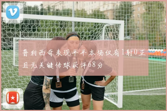 普利西奇表现平平本场仅有1射0正且无关键传球获评68分