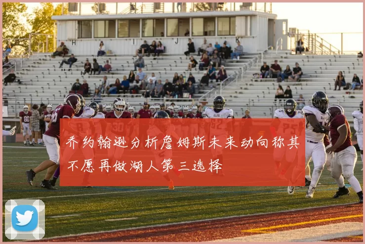 乔约翰逊分析詹姆斯未来动向称其不愿再做湖人第三选择