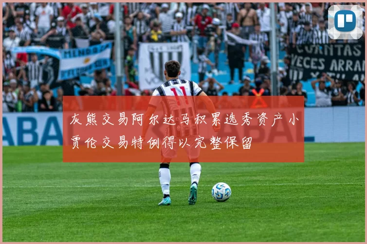 灰熊交易阿尔达马积累选秀资产小贾伦交易特例得以完整保留