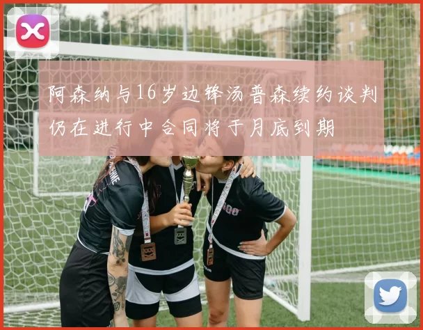 阿森纳与16岁边锋汤普森续约谈判仍在进行中合同将于月底到期