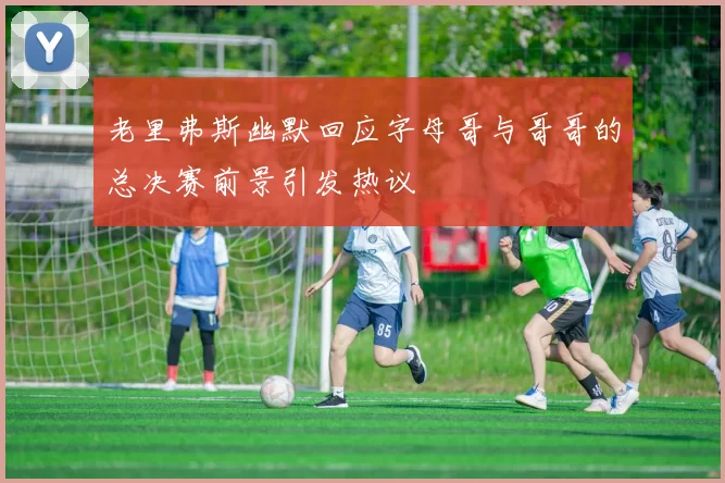 老里弗斯幽默回应字母哥与哥哥的总决赛前景引发热议