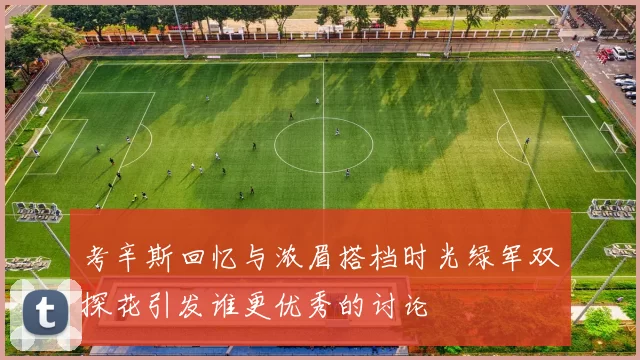 考辛斯回忆与浓眉搭档时光绿军双探花引发谁更优秀的讨论