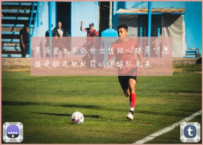 罗马坚决不低价出售核心球员宁愿接受欧足联处罚以保球队未来