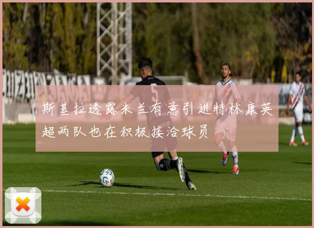 斯基拉透露米兰有意引进特林康英超两队也在积极接洽球员