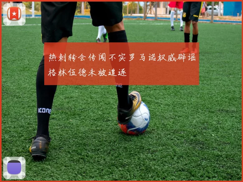 热刺转会传闻不实罗马诺权威辟谣格林伍德未被追逐