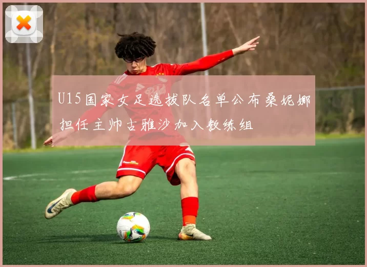 U15国家女足选拔队名单公布桑妮娜担任主帅古雅沙加入教练组